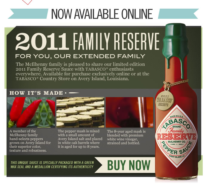 2011 Family Reserve - The McIlhenny family is pleased to share our limited edition 2011 Family Reserve Sauce with TABASCO® enthusiasts everywhere. Available for purchase exclusively online or at the TABASCO® Country Store on Avery Island, Louisiana.